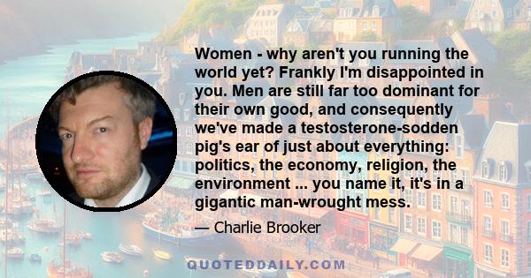 Women - why aren't you running the world yet? Frankly I'm disappointed in you. Men are still far too dominant for their own good, and consequently we've made a testosterone-sodden pig's ear of just about everything: