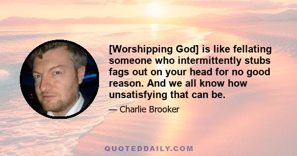 [Worshipping God] is like fellating someone who intermittently stubs fags out on your head for no good reason. And we all know how unsatisfying that can be.