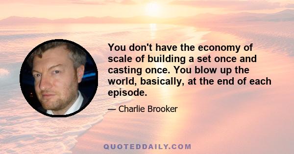 You don't have the economy of scale of building a set once and casting once. You blow up the world, basically, at the end of each episode.