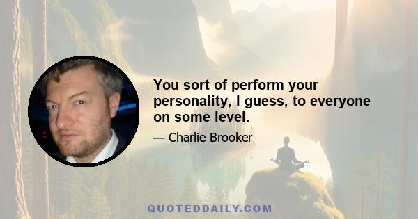 You sort of perform your personality, I guess, to everyone on some level.