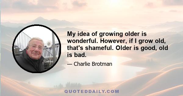 My idea of growing older is wonderful. However, if I grow old, that's shameful. Older is good, old is bad.