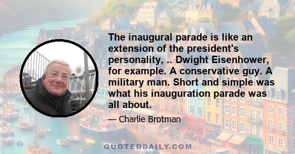 The inaugural parade is like an extension of the president's personality, .. Dwight Eisenhower, for example. A conservative guy. A military man. Short and simple was what his inauguration parade was all about.