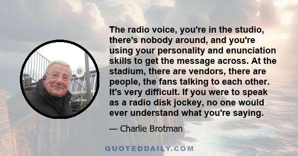 The radio voice, you're in the studio, there's nobody around, and you're using your personality and enunciation skills to get the message across. At the stadium, there are vendors, there are people, the fans talking to