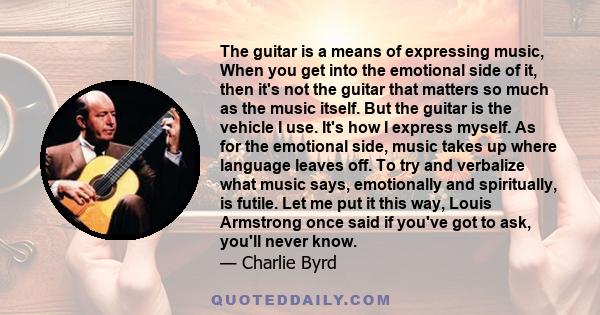 The guitar is a means of expressing music, When you get into the emotional side of it, then it's not the guitar that matters so much as the music itself. But the guitar is the vehicle I use. It's how I express myself.