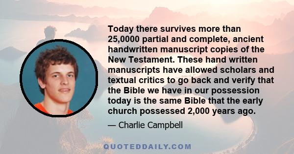 Today there survives more than 25,0000 partial and complete, ancient handwritten manuscript copies of the New Testament. These hand written manuscripts have allowed scholars and textual critics to go back and verify