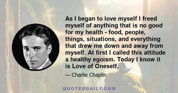 As I began to love myself I freed myself of anything that is no good for my health - food, people, things, situations, and everything that drew me down and away from myself. At first I called this attitude a healthy