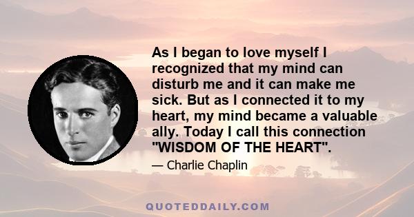 As I began to love myself I recognized that my mind can disturb me and it can make me sick. But as I connected it to my heart, my mind became a valuable ally. Today I call this connection WISDOM OF THE HEART.