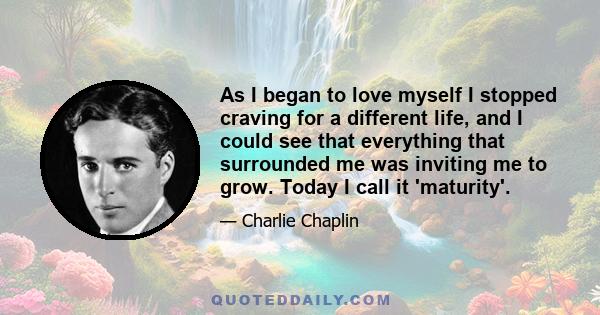 As I began to love myself I stopped craving for a different life, and I could see that everything that surrounded me was inviting me to grow. Today I call it 'maturity'.