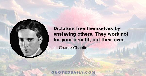 Dictators free themselves by enslaving others. They work not for your benefit, but their own.