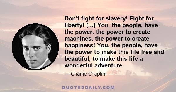 Don’t fight for slavery! Fight for liberty! [...] You, the people, have the power, the power to create machines, the power to create happiness! You, the people, have the power to make this life free and beautiful, to