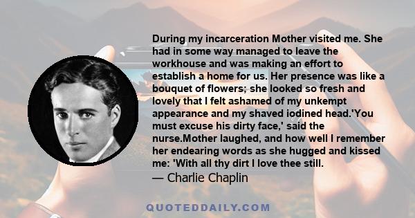 During my incarceration Mother visited me. She had in some way managed to leave the workhouse and was making an effort to establish a home for us. Her presence was like a bouquet of flowers; she looked so fresh and