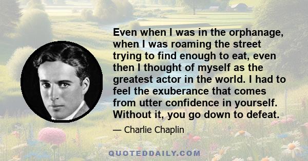 Even when I was in the orphanage, when I was roaming the street trying to find enough to eat, even then I thought of myself as the greatest actor in the world. I had to feel the exuberance that comes from utter