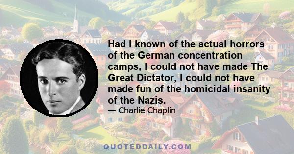 Had I known of the actual horrors of the German concentration camps, I could not have made The Great Dictator, I could not have made fun of the homicidal insanity of the Nazis.