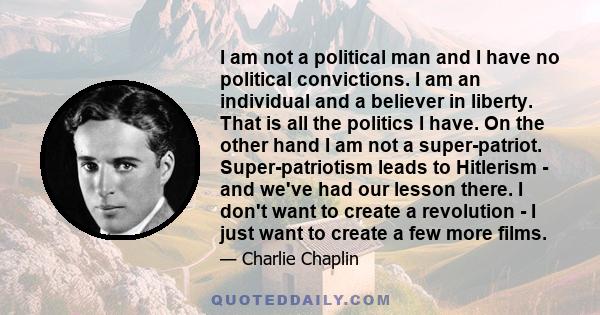 I am not a political man and I have no political convictions. I am an individual and a believer in liberty. That is all the politics I have. On the other hand I am not a super-patriot. Super-patriotism leads to