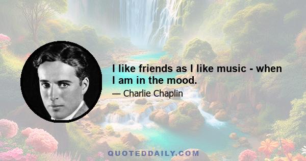 I like friends as I like music - when I am in the mood.