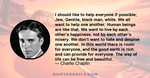 I should like to help everyone if possible; Jew, Gentile, black man, white. We all want to help one another. Human beings are like that. We want to live by each other’s happiness, not by each other’s misery. We don’t