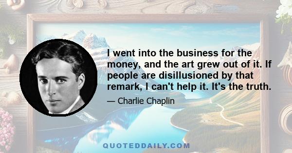 I went into the business for the money, and the art grew out of it. If people are disillusioned by that remark, I can't help it. It's the truth.