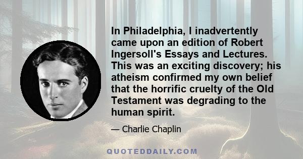 In Philadelphia, I inadvertently came upon an edition of Robert Ingersoll's Essays and Lectures. This was an exciting discovery; his atheism confirmed my own belief that the horrific cruelty of the Old Testament was