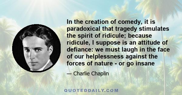 In the creation of comedy, it is paradoxical that tragedy stimulates the spirit of ridicule; because ridicule, I suppose is an attitude of defiance: we must laugh in the face of our helplessness against the forces of