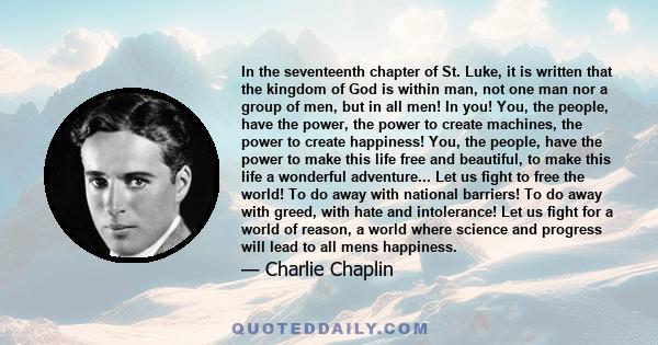 In the seventeenth chapter of St. Luke, it is written that the kingdom of God is within man, not one man nor a group of men, but in all men! In you! You, the people, have the power, the power to create machines, the