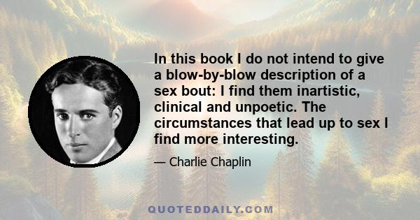 In this book I do not intend to give a blow-by-blow description of a sex bout: I find them inartistic, clinical and unpoetic. The circumstances that lead up to sex I find more interesting.