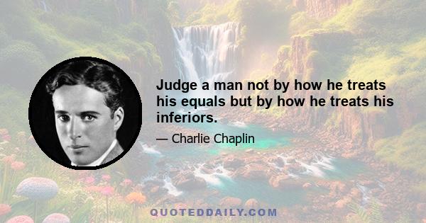 Judge a man not by how he treats his equals but by how he treats his inferiors.