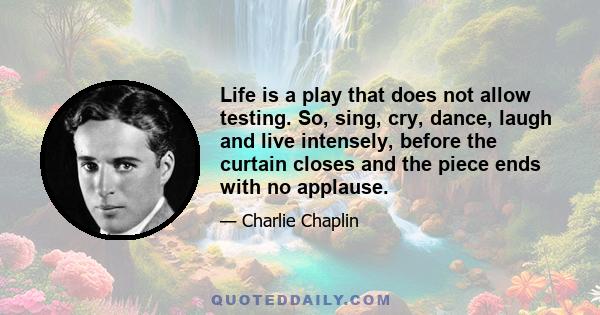 Life is a play that does not allow testing. So, sing, cry, dance, laugh and live intensely, before the curtain closes and the piece ends with no applause.