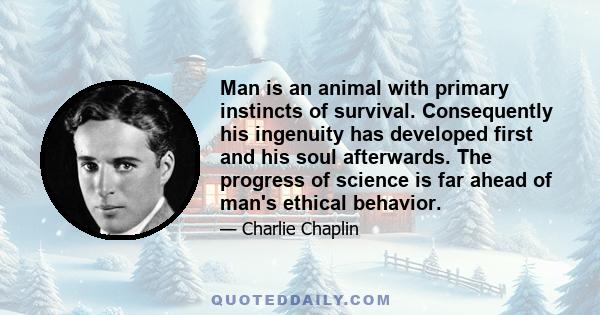 Man is an animal with primary instincts of survival. Consequently his ingenuity has developed first and his soul afterwards. The progress of science is far ahead of man's ethical behavior.