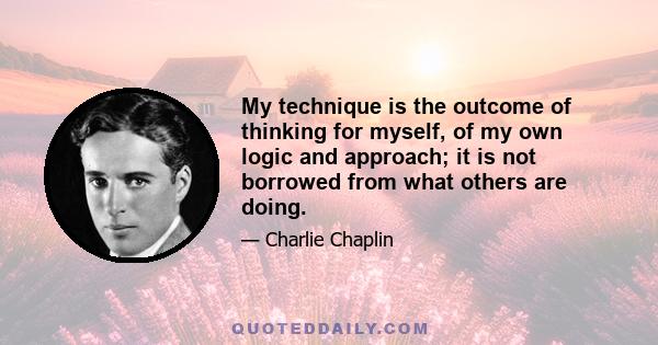 My technique is the outcome of thinking for myself, of my own logic and approach; it is not borrowed from what others are doing.