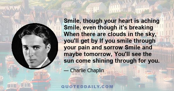 Smile, though your heart is aching Smile, even though it's breaking When there are clouds in the sky, you'll get by If you smile through your pain and sorrow Smile and maybe tomorrow, You'll see the sun come shining