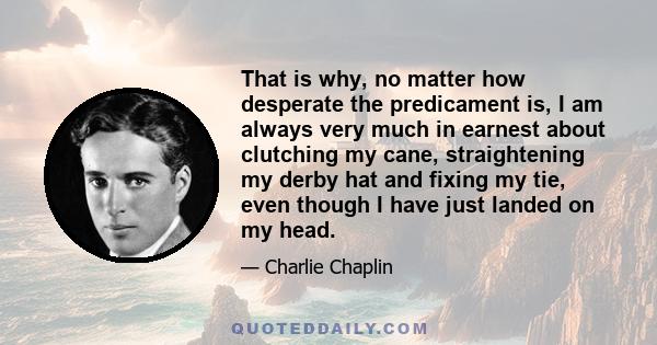 That is why, no matter how desperate the predicament is, I am always very much in earnest about clutching my cane, straightening my derby hat and fixing my tie, even though I have just landed on my head.