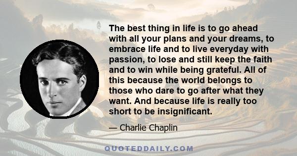 The best thing in life is to go ahead with all your plans and your dreams, to embrace life and to live everyday with passion, to lose and still keep the faith and to win while being grateful. All of this because the