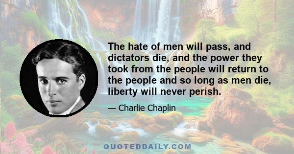 The hate of men will pass, and dictators die, and the power they took from the people will return to the people and so long as men die, liberty will never perish.