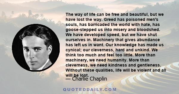 The way of life can be free and beautiful, but we have lost the way. Greed has poisoned men's souls, has barricaded the world with hate, has goose-stepped us into misery and bloodshed. We have developed speed, but we