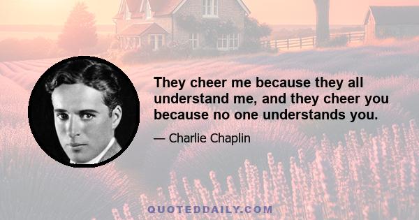 They cheer me because they all understand me, and they cheer you because no one understands you.