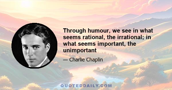 Through humour, we see in what seems rational, the irrational; in what seems important, the unimportant