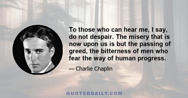 To those who can hear me, I say, do not despair. The misery that is now upon us is but the passing of greed, the bitterness of men who fear the way of human progress.