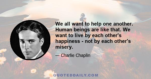 We all want to help one another. Human beings are like that. We want to live by each other's happiness - not by each other's misery.