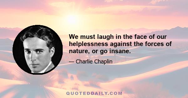 We must laugh in the face of our helplessness against the forces of nature, or go insane.