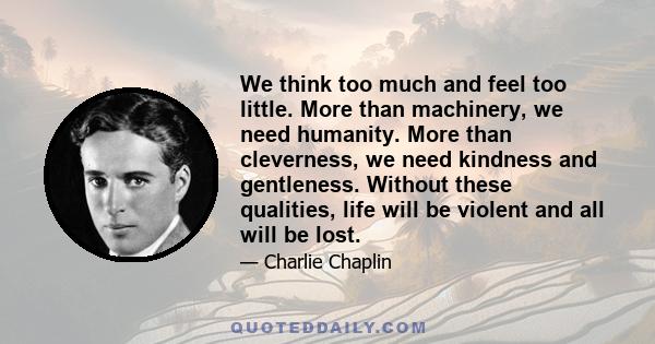 We think too much and feel too little. More than machinery, we need humanity. More than cleverness, we need kindness and gentleness. Without these qualities, life will be violent and all will be lost.