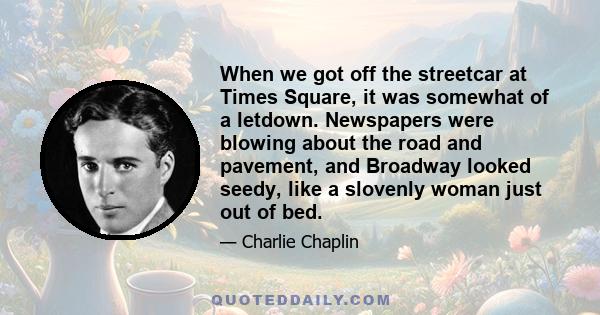 When we got off the streetcar at Times Square, it was somewhat of a letdown. Newspapers were blowing about the road and pavement, and Broadway looked seedy, like a slovenly woman just out of bed.