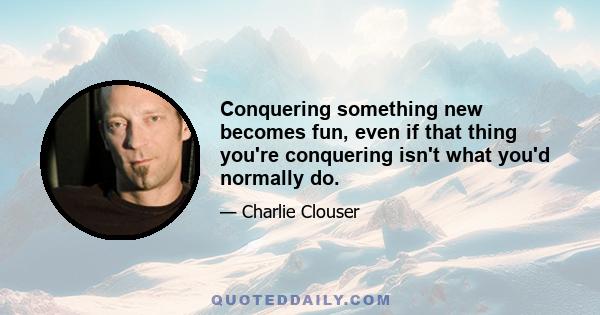 Conquering something new becomes fun, even if that thing you're conquering isn't what you'd normally do.