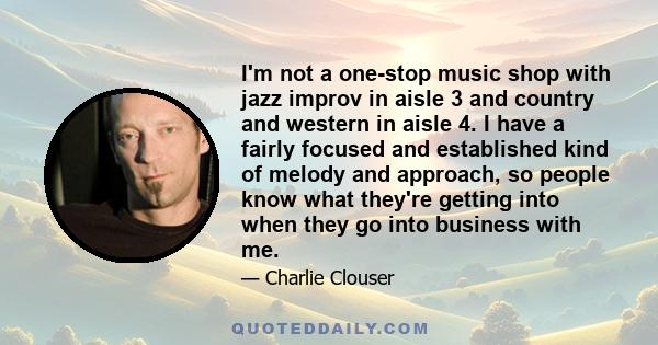 I'm not a one-stop music shop with jazz improv in aisle 3 and country and western in aisle 4. I have a fairly focused and established kind of melody and approach, so people know what they're getting into when they go