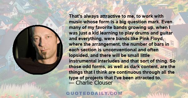 That's always attractive to me, to work with music whose form is a big question mark. Even many of my favorite bands growing up, when I was just a kid learning to play drums and guitar and everything, were bands like