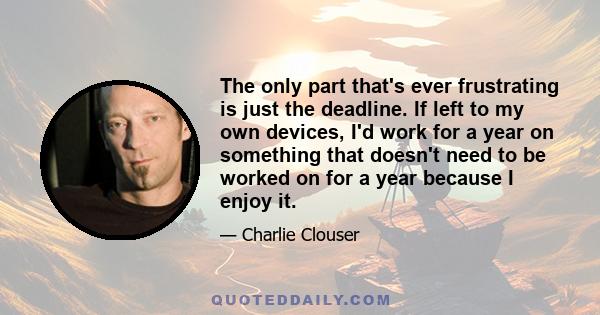 The only part that's ever frustrating is just the deadline. If left to my own devices, I'd work for a year on something that doesn't need to be worked on for a year because I enjoy it.