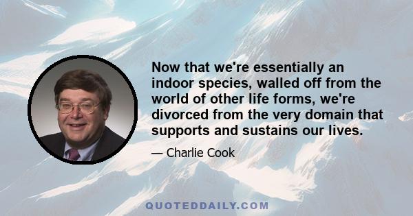 Now that we're essentially an indoor species, walled off from the world of other life forms, we're divorced from the very domain that supports and sustains our lives.