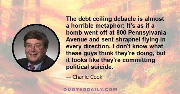 The debt ceiling debacle is almost a horrible metaphor: It's as if a bomb went off at 800 Pennsylvania Avenue and sent shrapnel flying in every direction. I don't know what these guys think they're doing, but it looks