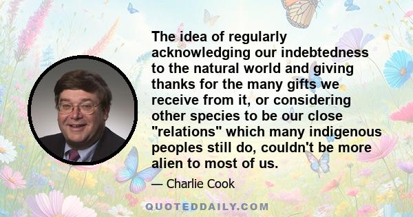 The idea of regularly acknowledging our indebtedness to the natural world and giving thanks for the many gifts we receive from it, or considering other species to be our close relations which many indigenous peoples