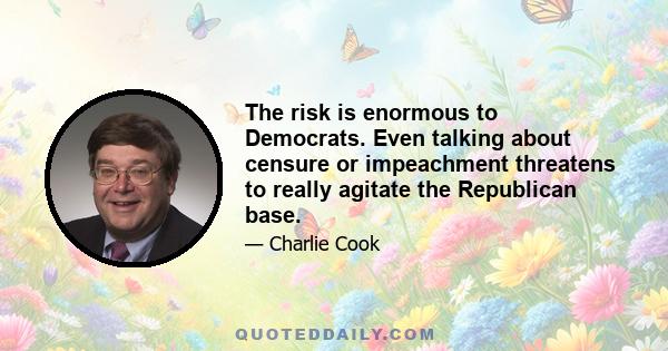 The risk is enormous to Democrats. Even talking about censure or impeachment threatens to really agitate the Republican base.