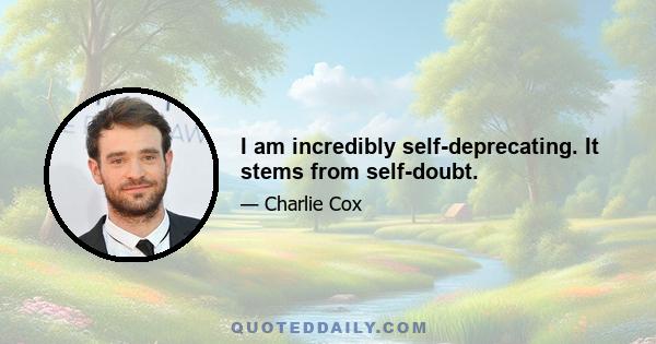 I am incredibly self-deprecating. It stems from self-doubt.